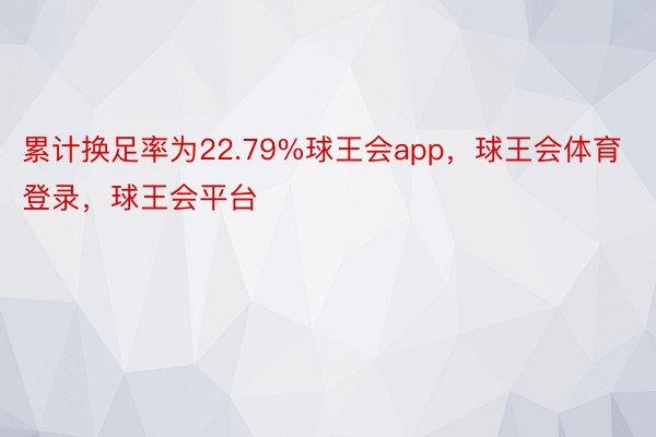 累计换足率为22.79%球王会app，球王会体育登录，球王会平台