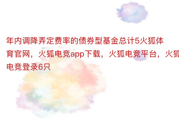 年内调降弄定费率的债券型基金总计5火狐体育官网，火狐电竞app下载，火狐电竞平台，火狐电竞登录6只