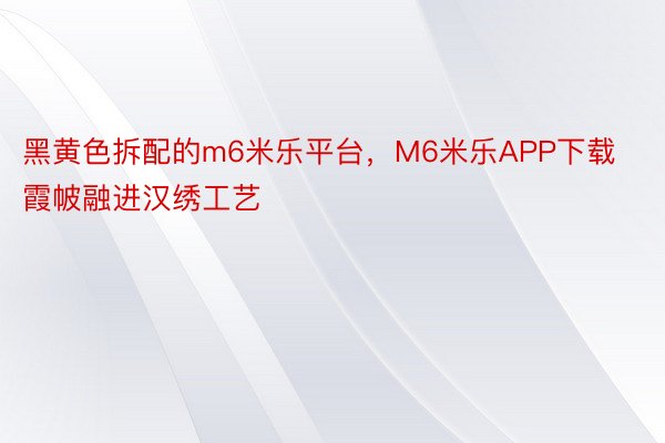 黑黄色拆配的m6米乐平台，M6米乐APP下载霞帔融进汉绣工艺