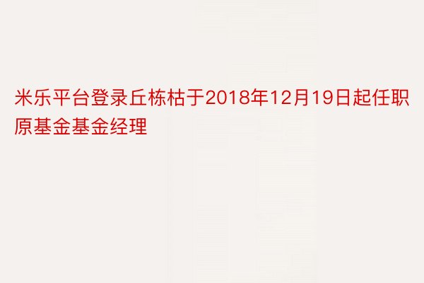 米乐平台登录丘栋枯于2018年12月19日起任职原基金基金经理