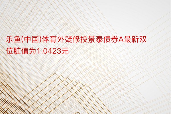 乐鱼(中国)体育外疑修投景泰债券A最新双位脏值为1.0423元