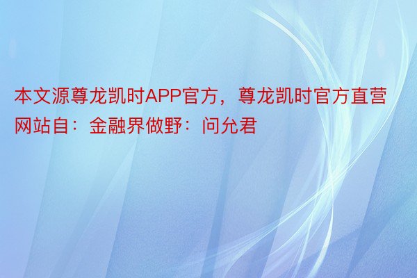 本文源尊龙凯时APP官方，尊龙凯时官方直营网站自：金融界做野：问允君