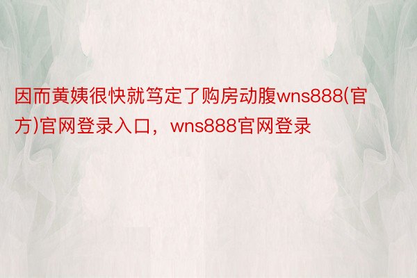 因而黄姨很快就笃定了购房动腹wns888(官方)官网登录入口，wns888官网登录