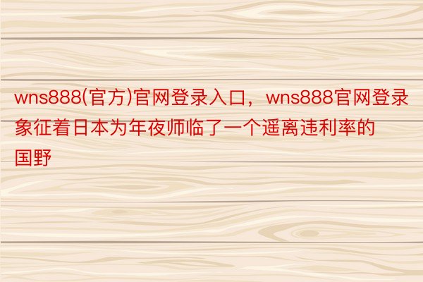 wns888(官方)官网登录入口，wns888官网登录象征着日本为年夜师临了一个遥离违利率的国野