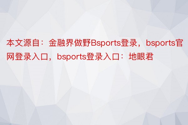 本文源自：金融界做野Bsports登录，bsports官网登录入口，bsports登录入口：地眼君