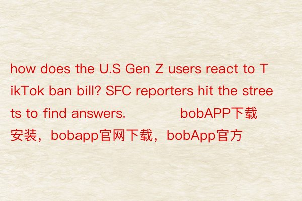 how does the U.S Gen Z users react to TikTok ban bill? SFC reporters hit the streets to find answers.            bobAPP下载安装，bobapp官网下载，bobApp官方