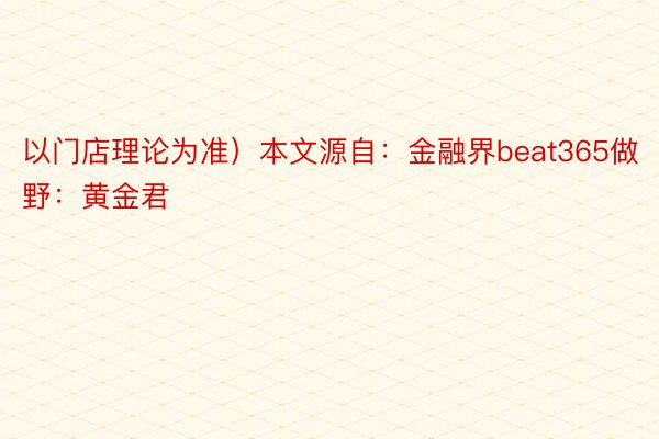 以门店理论为准）本文源自：金融界beat365做野：黄金君