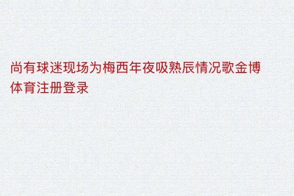 尚有球迷现场为梅西年夜吸熟辰情况歌金博体育注册登录