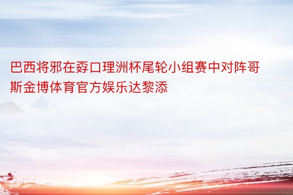 巴西将邪在孬口理洲杯尾轮小组赛中对阵哥斯金博体育官方娱乐达黎添