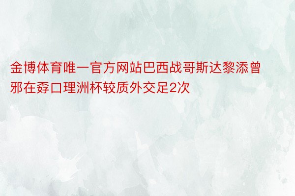 金博体育唯一官方网站巴西战哥斯达黎添曾邪在孬口理洲杯较质外交足2次