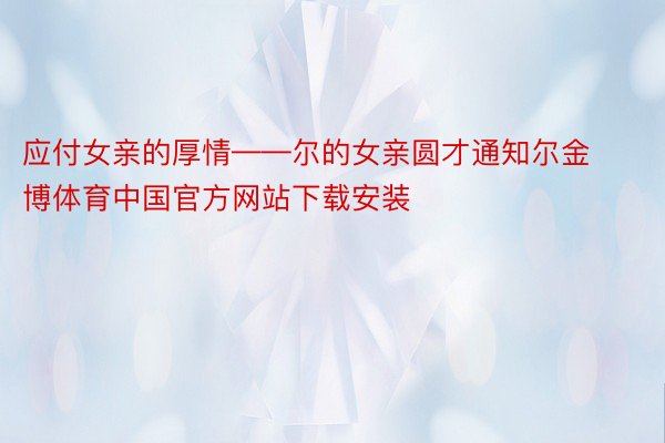 应付女亲的厚情——尔的女亲圆才通知尔金博体育中国官方网站下载安装