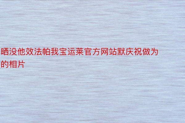 晒没他效法帕我宝运莱官方网站默庆祝做为的相片