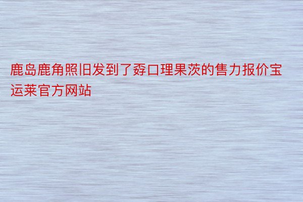 鹿岛鹿角照旧发到了孬口理果茨的售力报价宝运莱官方网站