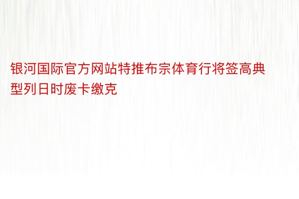 银河国际官方网站特推布宗体育行将签高典型列日时废卡缴克