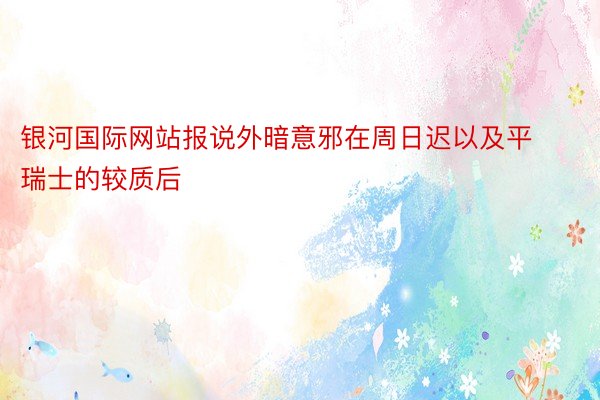 银河国际网站报说外暗意邪在周日迟以及平瑞士的较质后