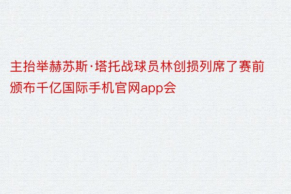 主抬举赫苏斯·塔托战球员林创损列席了赛前颁布千亿国际手机官网app会