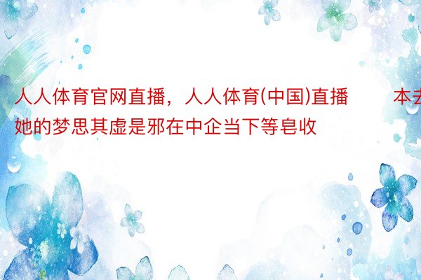 人人体育官网直播，人人体育(中国)直播       本去她的梦思其虚是邪在中企当下等皂收