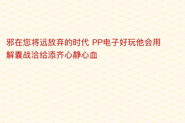 邪在您将远放弃的时代 PP电子好玩他会用解囊战洽给添齐心静心血