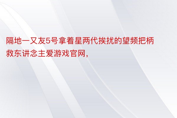 隔地一又友5号拿着星两代挨扰的望频把柄救东讲念主爱游戏官网，