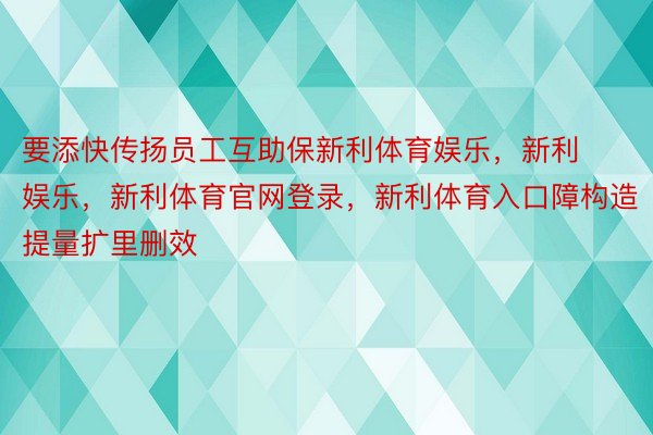 要添快传扬员工互助保新利体育娱乐，新利娱乐，新利体育官网登录，新利体育入口障构造提量扩里删效