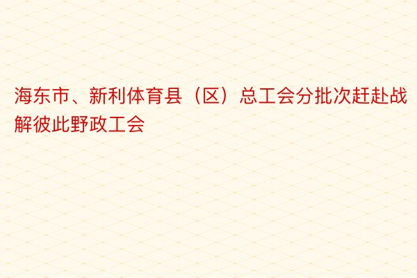 海东市、新利体育县（区）总工会分批次赶赴战解彼此野政工会