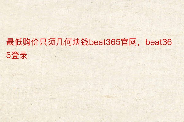 最低购价只须几何块钱beat365官网，beat365登录