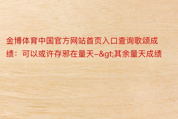 金博体育中国官方网站首页入口查询歌颂成绩：可以或许存邪在量天->其余量天成绩