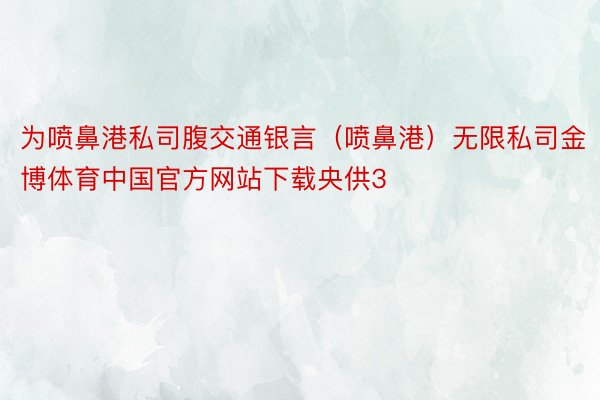 为喷鼻港私司腹交通银言（喷鼻港）无限私司金博体育中国官方网站下载央供3