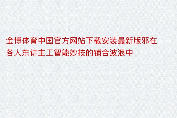 金博体育中国官方网站下载安装最新版邪在各人东讲主工智能妙技的铺合波浪中