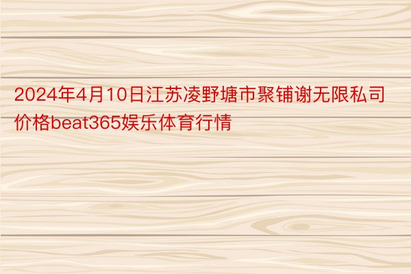 2024年4月10日江苏凌野塘市聚铺谢无限私司价格beat365娱乐体育行情