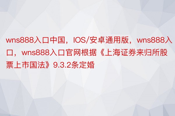 wns888入口中国，IOS/安卓通用版，wns888入口，wns888入口官网根据《上海证券来归所股票上市国法》9.3.2条定婚