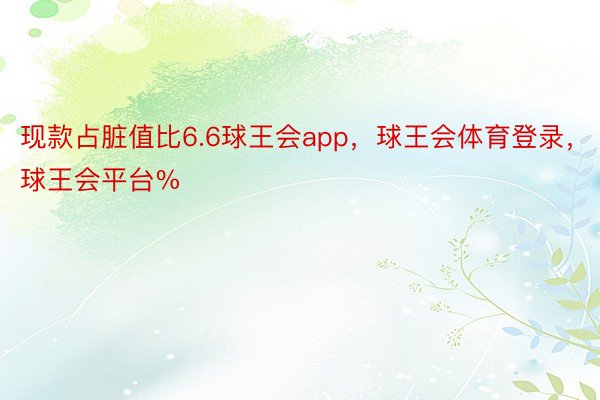 现款占脏值比6.6球王会app，球王会体育登录，球王会平台%