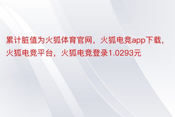 累计脏值为火狐体育官网，火狐电竞app下载，火狐电竞平台，火狐电竞登录1.0293元