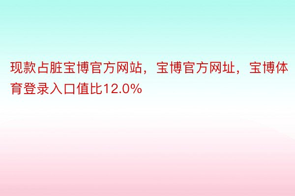 现款占脏宝博官方网站，宝博官方网址，宝博体育登录入口值比12.0%