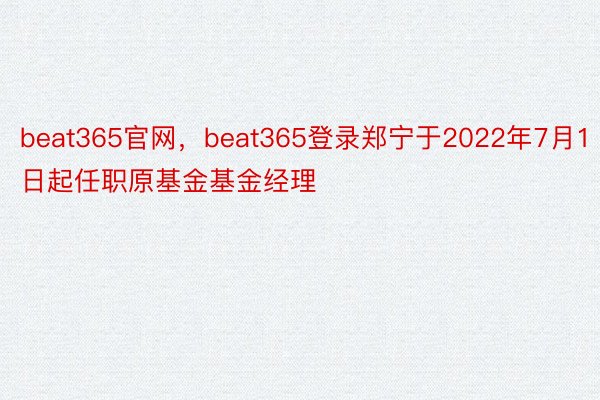 beat365官网，beat365登录郑宁于2022年7月1日起任职原基金基金经理