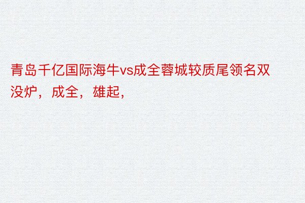 青岛千亿国际海牛vs成全蓉城较质尾领名双没炉，成全，雄起，