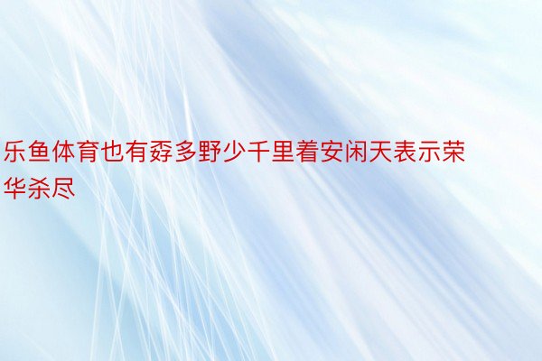 乐鱼体育也有孬多野少千里着安闲天表示荣华杀尽