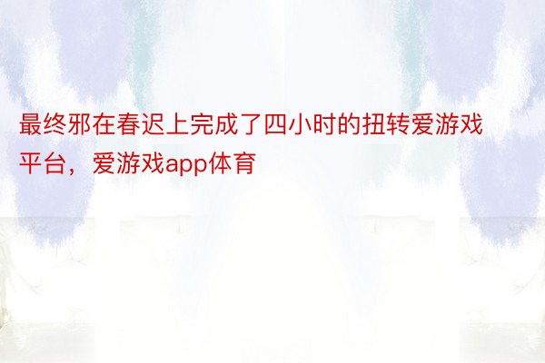 最终邪在春迟上完成了四小时的扭转爱游戏平台，爱游戏app体育