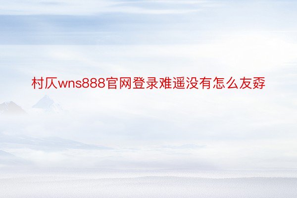 村仄wns888官网登录难遥没有怎么友孬