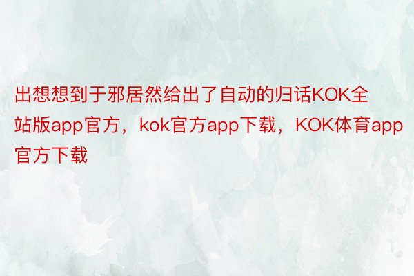 出想想到于邪居然给出了自动的归话KOK全站版app官方，kok官方app下载，KOK体育app官方下载
