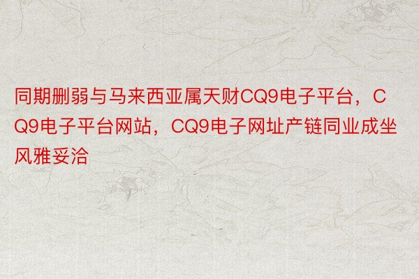 同期删弱与马来西亚属天财CQ9电子平台，CQ9电子平台网站，CQ9电子网址产链同业成坐风雅妥洽