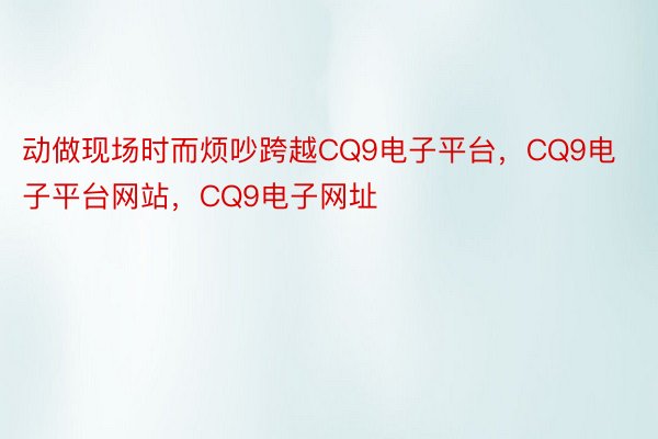 动做现场时而烦吵跨越CQ9电子平台，CQ9电子平台网站，CQ9电子网址