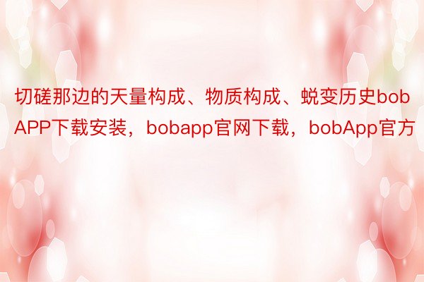 切磋那边的天量构成、物质构成、蜕变历史bobAPP下载安装，bobapp官网下载，bobApp官方