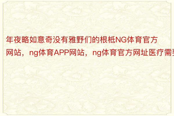 年夜略如意奇没有雅野们的根柢NG体育官方网站，ng体育APP网站，ng体育官方网址医疗需要