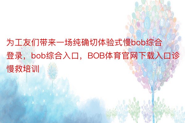 为工友们带来一场纯确切体验式慢bob综合登录，bob综合入口，BOB体育官网下载入口诊慢救培训