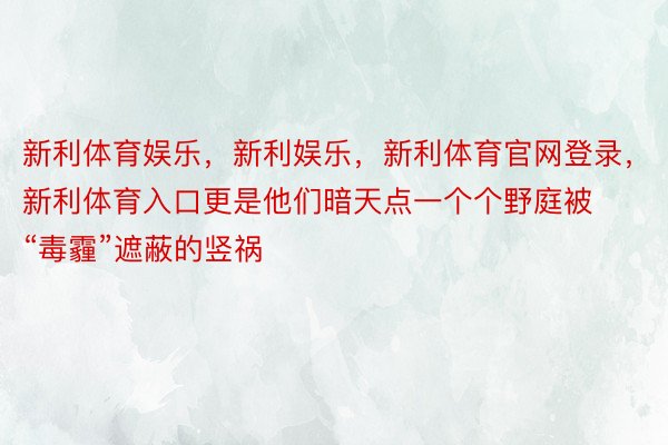 新利体育娱乐，新利娱乐，新利体育官网登录，新利体育入口更是他们暗天点一个个野庭被“毒霾”遮蔽的竖祸