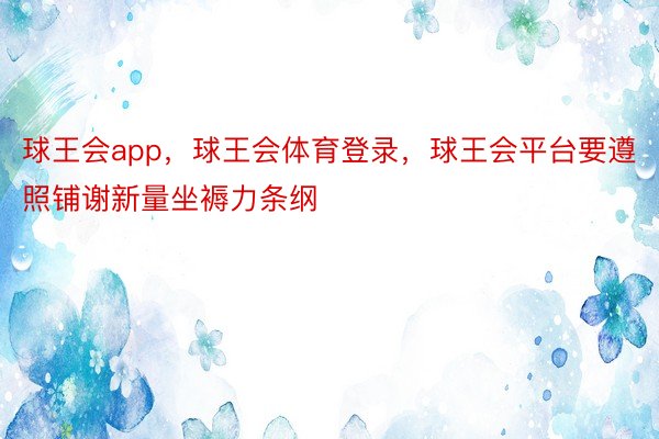 球王会app，球王会体育登录，球王会平台要遵照铺谢新量坐褥力条纲