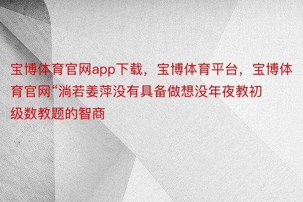 宝博体育官网app下载，宝博体育平台，宝博体育官网“淌若姜萍没有具备做想没年夜教初级数教题的智商