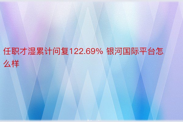 任职才湿累计问复122.69% 银河国际平台怎么样