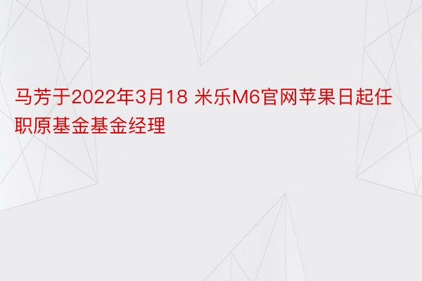 马芳于2022年3月18 米乐M6官网苹果日起任职原基金基金经理